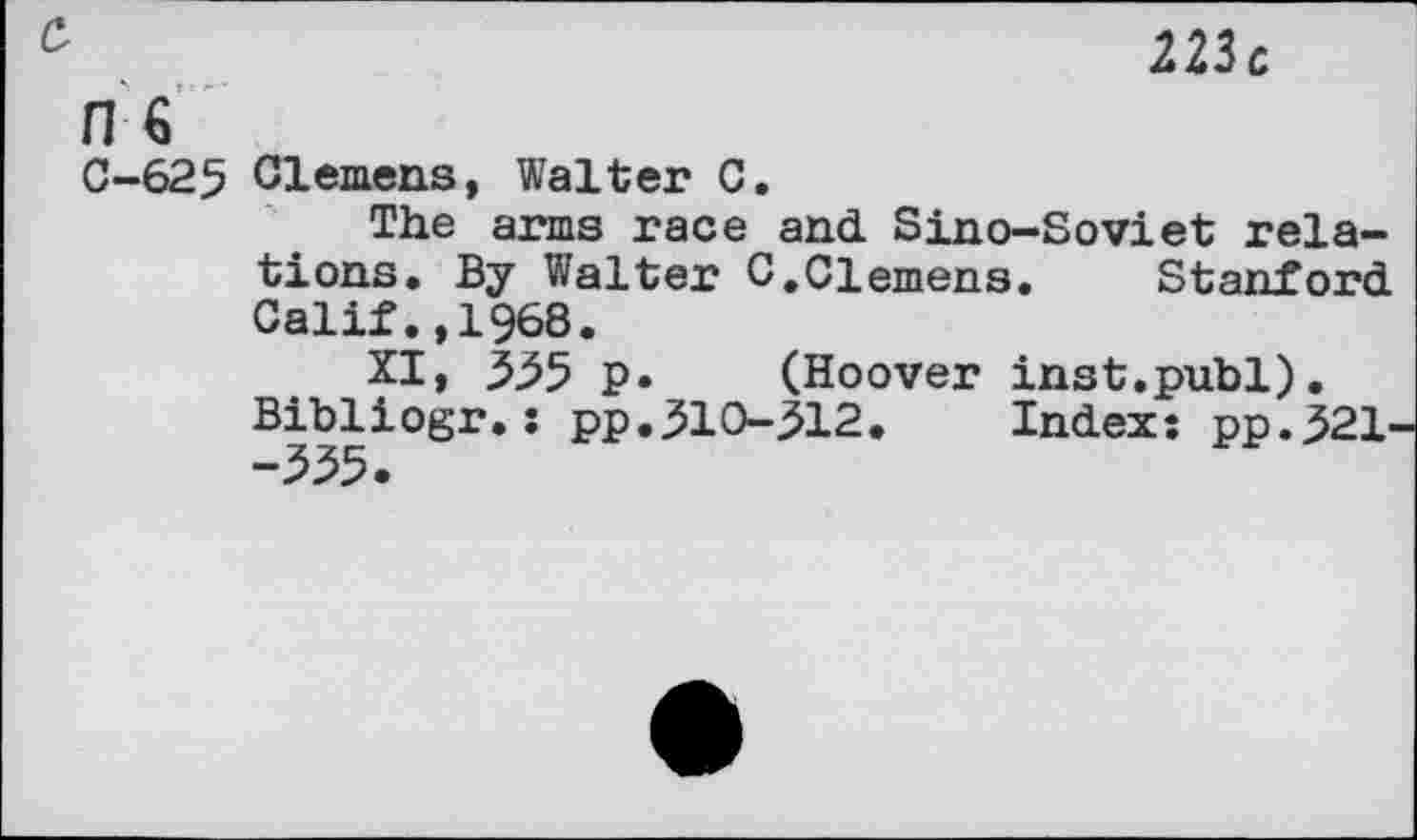 ﻿223c
C
H €
C-625 Clemens, Walter C.
The aras race and Sino-Soviet relations» By Walter G.Clemens. Stanford Calif.,1968.
XI, 355 p. (Hoover inst.publ).
Bibliogr.: pp.310-512.	Index: pp.521-
-335»